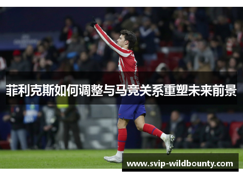 菲利克斯如何调整与马竞关系重塑未来前景 菲利克斯如何调整与马竞关系重塑未来前景