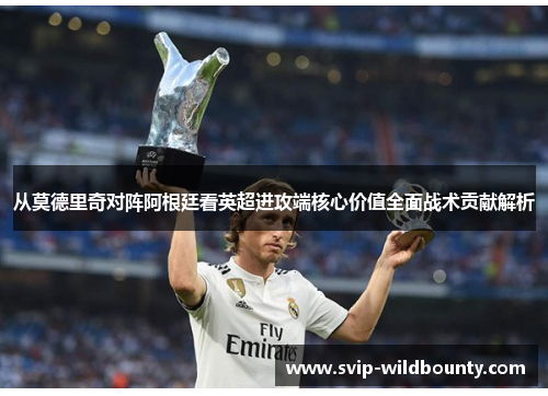 从莫德里奇对阵阿根廷看英超进攻端核心价值全面战术贡献解析 从莫德里奇对阵阿根廷看英超进攻端核心价值全面战术贡献解析