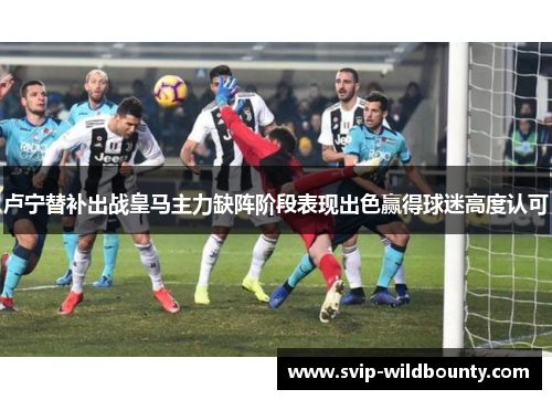 卢宁替补出战皇马主力缺阵阶段表现出色赢得球迷高度认可