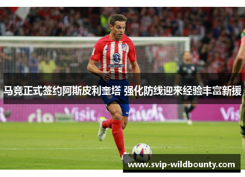 马竞正式签约阿斯皮利奎塔 强化防线迎来经验丰富新援