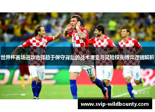 世界杯赛场进攻选择趋于保守背后的战术演变与风险权衡博弈逻辑解析 世界杯赛场进攻选择趋于保守背后的战术演变与风险权衡博弈逻辑解析